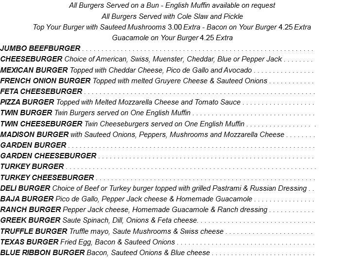 All Burgers Served on a Bun - English Muffin available on request All Burgers Served with Cole Slaw and Pickle Top Your Burger with Sauteed Mushrooms 2.70 Extra - Bacon on Your Burger 3.85 Extra Guacamole on Your Burger 3.85 Extra JUMBO BEEFBURGER . . . . . . . . . . . . . . . . . . . . . . . . . . . . . . . . . . . . . . . . . . . . . . . . . . . . . . . . . . . . CHEESEBURGER Choice of American, Swiss, Muenster, Cheddar, Blue or Pepper Jack . . . . . . . . MEXICAN BURGER Topped with Cheddar Cheese, Pico de Gallo and Avocado . . . . . . . . . . . . . . . . FRENCH ONION BURGER Topped with melted Gruyere Cheese & Sauteed Onions . . . . . . . . . . . . FETA CHEESEBURGER . . . . . . . . . . . . . . . . . . . . . . . . . . . . . . . . . . . . . . . . . . . . . . . . . . . . . . . . . . . . PIZZA BURGER Topped with Melted Mozzarella Cheese and Tomato Sauce . . . . . . . . . . . . . . . . . . . TWIN BURGER Twin Burgers served on One English Muffin . . . . . . . . . . . . . . . . . . . . . . . . . . . . . . . . TWIN CHEESEBURGER Twin Cheeseburgers served on One English Muffin . . . . . . . . . . . . . . . . . . MADISON BURGER with Sauteed Onions, Peppers, Mushrooms and Mozzarella Cheese . . . . . . . . GARDEN BURGER . . . . . . . . . . . . . . . . . . . . . . . . . . . . . . . . . . . . . . . . . . . . . . . . . . . . . . . . . . . . . . . . GARDEN CHEESEBURGER . . . . . . . . . . . . . . . . . . . . . . . . . . . . . . . . . . . . . . . . . . . . . . . . . . . . . . . . TURKEY BURGER . . . . . . . . . . . . . . . . . . . . . . . . . . . . . . . . . . . . . . . . . . . . . . . . . . . . . . . . . . . . . . . . . TURKEY CHEESEBURGER . . . . . . . . . . . . . . . . . . . . . . . . . . . . . . . . . . . . . . . . . . . . . . . . . . . . . . . . . DELI BURGER Choice of Beef or Turkey burger topped with grilled Pastrami & Russian Dressing . . BAJA BURGER Pico de Gallo, Pepper Jack cheese & Homemade Guacamole . . . . . . . . . . . . . . . . RANCH BURGER Pepper Jack cheese, Homemade Guacamole & Ranch dressing . . . . . . . . . . . . GREEK BURGER Saute Spinach, Dill, Onions & Feta cheese. . . . . . . . . . . . . . . . . . . . . . . . . . . . . . . TRUFFLE BURGER Truffle mayo, Saute Mushrooms & Swiss cheese . . . . . . . . . . . . . . . . . . . . . . . TEXAS BURGER Fried Egg, Bacon & Sauteed Onions . . . . . . . . . . . . . . . . . . . . . . . . . . . . . . . . . . . . BLUE RIBBON BURGER Bacon, Sauteed Onions & Blue cheese . . . . . . . . . . . . . . . . . . . . . . . . . . .