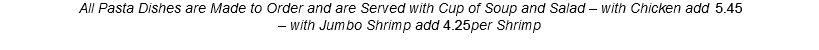 All Pasta Dishes are Made to Order and are Served with Cup of Soup and Salad – with Chicken add 4.95 – with Jumbo Shrimp add 3.85per Shrimp 