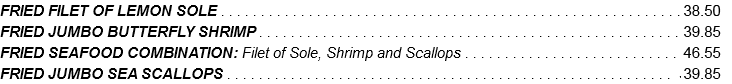 FRIED FILET OF LEMON SOLE . . . . . . . . . . . . . . . . . . . . . . . . . . . . . . . . . . . . . . . . . . . . . . . . . . . . . . . . . .35.05 FRIED JUMBO BUTTERFLY SHRIMP . . . . . . . . . . . . . . . . . . . . . . . . . . . . . . . . . . . . . . . . . . . . . . . . . . . . . 36.25 FRIED SEAFOOD COMBINATION: Filet of Sole, Shrimp and Scallops . . . . . . . . . . . . . . . . . . . . . . . . . . . 42.30 FRIED JUMBO SEA SCALLOPS . . . . . . . . . . . . . . . . . . . . . . . . . . . . . . . . . . . . . . . . . . . . . . . . . . . . . . . . 36.25