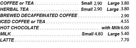 COFFEE or TEA . . . . . . . . . . . . . . . . . . . Small 2.65 Large 3.45 HERBAL TEA . . . . . . . . . . . . . . . . . . . . . Small 2.65 Large 3.45 BREWED DECAFFEINATED COFFEE . . . . . . . . . . . . . . . . . . 2.65 ICED COFFEE or TEA . . . . . . . . . . . . . . . . . . . . . . . . . . . . . . . .3.95 HOT CHOCOLATE . . . . . . . . . . . . . . . . . . . . . . . . . with Milk 5.45 MILK . . . . . . . . . . . . . . . . . . . . . . . . . . . . . Small 4.35 Large 4.90 LATTE . . . . . . . . . . . . . . . . . . . . . . . . . . . . . . . . . . . . . . . . . . . . .7.00 