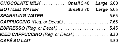 CHOCOLATE MILK . . . . . . . . . . . Small 4.90 Large 5.45 BOTTLED WATER . . . . . . . . . . . . Small 3.35 Large 4.60 SPARKLING WATER . . . . . . . . . . . . . . . . . . . . . . . . . . .5.15 CAPPUCCINO (Reg. or Decaf.) . . . . . . . . . . . . . . . . . . . 6.95 ESPRESSO (Reg. or Decaf.) . . . . . . . . . . . . . . . . . . . . . 4.95 ICED CAPPUCCINO (Reg. or Decaf.) . . . . . . . . . . . . . . 7.55 CAFÉ AU LAIT . . . . . . . . . . . . . . . . . . . . . . . . . . . . . . . . .3.90 