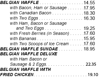 BELGIAN WAFFLE . . . . . . . . . . . . . . . . . . 13.25 with Bacon, Ham or Sausage . . . . . . .16.30 with Canadian Bacon . . . . . . . . . . . . .16.65 with Two Eggs . . . . . . . . . . . . . . . . . . 14.80 with Ham, Bacon or Sausage and Two Eggs . . . . . . . . . . . . . . . 17.50 with Fresh Berries (in Season) . . . . . .16.00 with Bananas . . . . . . . . . . . . . . . . . . . 14.50 with Two Scoops of Ice Cream . . . . . .16.00 BELGIAN WAFFLE SUNDAE . . . . . . . . . . 17.25 BELGIAN WAFFLE DELUXE with Ham Bacon or Sausage & 2 Eggs. . . . . . . . . . . . . . . . 20.30 BELGIAN WAFFLE WITH FRIED CHICKEN. . . . . . . . . . . . . . . . . . . . . .17.35