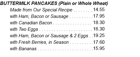 BUTTERMILK PANCAKES (Plain or Whole Wheat) Made from Our Special Recipe . . . . . . . . 13.25 with Ham, Bacon or Sausage . . . . . . . . . .16.30 with Canadian Bacon . . . . . . . . . . . . . . . . 16.65 with Two Eggs . . . . . . . . . . . . . . . . . . . . . .14.80 with Ham, Bacon or Sausage & 2 Eggs . .17.50 with Fresh Berries, in Season . . . . . . . . . .16.00 with Bananas . . . . . . . . . . . . . . . . . . . . . . .14.50 