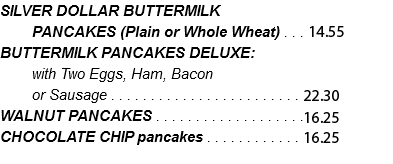 SILVER DOLLAR BUTTERMILK PANCAKES (Plain or Whole Wheat) . . . 13.25 BUTTERMILK PANCAKES DELUXE: with Two Eggs, Ham, Bacon or Sausage . . . . . . . . . . . . . . . . . . . . . . . . 20.30 WALNUT PANCAKES . . . . . . . . . . . . . . . . . . .14.80 CHOCOLATE CHIP pancakes . . . . . . . . . . . . 14.80 