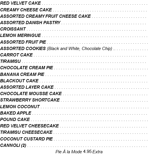 RED VELVET CAKE . . . . . . . . . . . . . . . . . . . . . . . . . . . . . . . . . . . . . . . . . . . . . . CREAMY CHEESE CAKE . . . . . . . . . . . . . . . . . . . . . . . . . . . . . . . . . . . . . . . . . ASSORTED CREAMY FRUIT CHEESE CAKE . . . . . . . . . . . . . . . . . . . . . . . . ASSORTED DANISH PASTRY . . . . . . . . . . . . . . . . . . . . . . . . . . . . . . . . . . . . . CROISSANT . . . . . . . . . . . . . . . . . . . . . . . . . . . . . . . . . . . . . . . . . . . . . . . . . . . . LEMON MERINGUE . . . . . . . . . . . . . . . . . . . . . . . . . . . . . . . . . . . . . . . . . . . . . . ASSORTED FRUIT PIE . . . . . . . . . . . . . . . . . . . . . . . . . . . . . . . . . . . . . . . . . . . . ASSORTED COOKIES (Black and White, Chocolate Chip) .. . . . . . . . . . . . . . . CARROT CAKE . . . . . . . . . . . . . . . . . . . . . . . . . . . . . . . . . . . . . . . . . . . . . . . . . TIRAMISU . . . . . . . . . . . . . . . . . . . . . . . . . . . . . . . . . . . . . . . . . . . . . . . . . . . . . . CHOCOLATE CREAM PIE . . . . . . . . . . . . . . . . . . . . . . . . . . . . . . . . . . . . . . . . . BANANA CREAM PIE . . . . . . . . . . . . . . . . . . . . . . . . . . . . . . . . . . . . . . . . . . . . BLACKOUT CAKE . . . . . . . . . . . . . . . . . . . . . . . . . . . . . . . . . . . . . . . . . . . . . . . ASSORTED LAYER CAKE . . . . . . . . . . . . . . . . . . . . . . . . . . . . . . . . . . . . . . . . . CHOCOLATE MOUSSE CAKE . . . . . . . . . . . . . . . . . . . . . . . . . . . . . . . . . . . . . STRAWBERRY SHORTCAKE . . . . . . . . . . . . . . . . . . . . . . . . . . . . . . . . . . . . . . LEMON COCONUT . . . . . . . . . . . . . . . . . . . . . . . . . . . . . . . . . . . . . . . . . . . . . . . BAKED APPLE . . . . . . . . . . . . . . . . . . . . . . . . . . . . . . . . . . . . . . . . . . . . . . . . . . POUND CAKE . . . . . . . . . . . . . . . . . . . . . . . . . . . . . . . . . . . . . . . . . . . . . . . . . . . RED VELVET CHEESECAKE . . . . . . . . . . . . . . . . . . . . . . . . . . . . . . . . . . . . . . TIRAMISU CHEESECAKE . . . . . . . . . . . . . . . . . . . . . . . . . . . . . . . . . . . . . . . . . COCONUT CUSTARD PIE . . . . . . . . . . . . . . . . . . . . . . . . . . . . . . . . . . . . . . . . . CANNOLI (2) . . . . . . . . . . . . . . . . . . . . . . . . . . . . . . . . . . . . . . . . . . . . . . . . . . . . Pie À la Mode 3.95 Extra