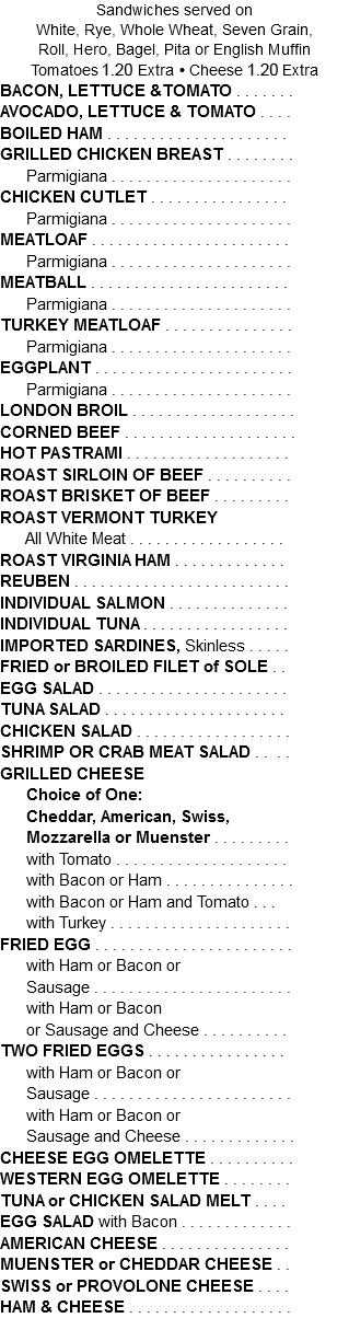 Sandwiches served on White, Rye, Whole Wheat, Seven Grain, Roll, Hero, Bagel, Pita or English Muffin Tomatoes 1.10 Extra • Cheese 1.10 Extra BACON, LETTUCE &TOMATO . . . . . . . AVOCADO, LETTUCE & TOMATO . . . . BOILED HAM . . . . . . . . . . . . . . . . . . . . . GRILLED CHICKEN BREAST . . . . . . . . Parmigiana . . . . . . . . . . . . . . . . . . . . . CHICKEN CUTLET . . . . . . . . . . . . . . . . Parmigiana . . . . . . . . . . . . . . . . . . . . . MEATLOAF . . . . . . . . . . . . . . . . . . . . . . . Parmigiana . . . . . . . . . . . . . . . . . . . . . MEATBALL . . . . . . . . . . . . . . . . . . . . . . . Parmigiana . . . . . . . . . . . . . . . . . . . . . TURKEY MEATLOAF . . . . . . . . . . . . . . . Parmigiana . . . . . . . . . . . . . . . . . . . . . EGGPLANT . . . . . . . . . . . . . . . . . . . . . . . Parmigiana . . . . . . . . . . . . . . . . . . . . . LONDON BROIL . . . . . . . . . . . . . . . . . . . CORNED BEEF . . . . . . . . . . . . . . . . . . . . HOT PASTRAMI . . . . . . . . . . . . . . . . . . . ROAST SIRLOIN OF BEEF . . . . . . . . . . ROAST BRISKET OF BEEF . . . . . . . . . ROAST VERMONT TURKEY All White Meat . . . . . . . . . . . . . . . . . . ROAST VIRGINIA HAM . . . . . . . . . . . . . REUBEN . . . . . . . . . . . . . . . . . . . . . . . . . INDIVIDUAL SALMON . . . . . . . . . . . . . . INDIVIDUAL TUNA . . . . . . . . . . . . . . . . . IMPORTED SARDINES, Skinless . . . . . FRIED or BROILED FILET of SOLE . . EGG SALAD . . . . . . . . . . . . . . . . . . . . . . TUNA SALAD . . . . . . . . . . . . . . . . . . . . . CHICKEN SALAD . . . . . . . . . . . . . . . . . . SHRIMP OR CRAB MEAT SALAD . . . . GRILLED CHEESE Choice of One: Cheddar, American, Swiss, Mozzarella or Muenster . . . . . . . . . with Tomato . . . . . . . . . . . . . . . . . . . . with Bacon or Ham . . . . . . . . . . . . . . . with Bacon or Ham and Tomato . . . with Turkey . . . . . . . . . . . . . . . . . . . . . FRIED EGG . . . . . . . . . . . . . . . . . . . . . . . with Ham or Bacon or Sausage . . . . . . . . . . . . . . . . . . . . . . . with Ham or Bacon or Sausage and Cheese . . . . . . . . . . TWO FRIED EGGS . . . . . . . . . . . . . . . . with Ham or Bacon or Sausage . . . . . . . . . . . . . . . . . . . . . . . with Ham or Bacon or Sausage and Cheese . . . . . . . . . . . . . CHEESE EGG OMELETTE . . . . . . . . . . WESTERN EGG OMELETTE . . . . . . . . TUNA or CHICKEN SALAD MELT . . . . EGG SALAD with Bacon . . . . . . . . . . . . . AMERICAN CHEESE . . . . . . . . . . . . . . . MUENSTER or CHEDDAR CHEESE . . SWISS or PROVOLONE CHEESE . . . . HAM & CHEESE . . . . . . . . . . . . . . . . . . . 