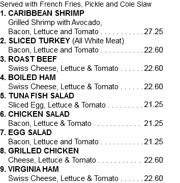 Served with French Fries, Pickle and Cole Slaw 1. CARIBBEAN SHRIMP Grilled Shrimp with Avocado, Bacon, Lettuce and Tomato . . . . . . . . . . .24.75 2. SLICED TURKEY (All White Meat) Bacon, Lettuce and Tomato . . . . . . . . . . .20.55 3. ROAST BEEF Swiss Cheese, Lettuce & Tomato . . . . . . 20.55 4. BOILED HAM Swiss Cheese, Lettuce & Tomato . . . . . . 20.55 5. TUNA FISH SALAD Sliced Egg, Lettuce & Tomato . . . . . . . . . 19.30 6. CHICKEN SALAD Bacon, Lettuce & Tomato . . . . . . . . . . . . .19.30 7. EGG SALAD Bacon, Lettuce and Tomato . . . . . . . . . . .19.30 8. GRILLED CHICKEN Cheese, Lettuce & Tomato . . . . . . . . . . . .20.55 9. VIRGINIA HAM Swiss Cheese, Lettuce & Tomato . . . . . . 20.55