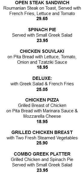 OPEN STEAK SANDWICH Roumanian Steak on Toast, Served with French Fries, Lettuce and Tomato 26.95 SPINACH PIE Served with Small Greek Salad 21.75 CHICKEN SOUVLAKI on Pita Bread with Lettuce, Tomato, Onion and Tzatziki Sauce 17.25 DELUXE: with Greek Salad & French Fries 22.75 CHICKEN PIZZA Grilled Breast of Chicken on Pita Bread with Marinara Sauce & Mozzarella Cheese 17.25 GRILLED CHICKEN BREAST with Two Fresh Steamed Vegetables 23.55 COMBO GREEK PLATTER Grilled Chicken and Spinach Pie Served with Small Greek Salad 21.75