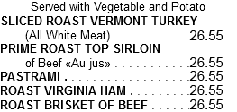 Served with Vegetable and Potato SLICED ROAST VERMONT TURKEY (All White Meat) . . . . . . . . . . .24.15 PRIME ROAST TOP SIRLOIN of Beef «Au jus» . . . . . . . . . . .24.15 PASTRAMI . . . . . . . . . . . . . . . . . .24.15 ROAST VIRGINIA HAM . . . . . . . . .24.15 ROAST BRISKET OF BEEF . . . . . .24.15
