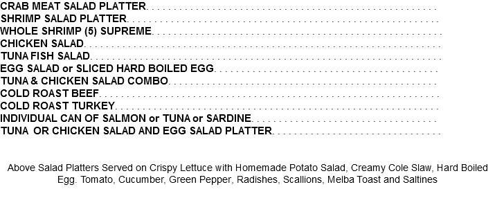 CRAB MEAT SALAD PLATTER. . . . . . . . . . . . . . . . . . . . . . . . . . . . . . . . . . . . . . . . . . . . . . . . . . . . . SHRIMP SALAD PLATTER. . . . . . . . . . . . . . . . . . . . . . . . . . . . . . . . . . . . . . . . . . . . . . . . . . . . . . . . . WHOLE SHRIMP (5) SUPREME. . . . . . . . . . . . . . . . . . . . . . . . . . . . . . . . . . . . . . . . . . . . . . . . . . . . . CHICKEN SALAD. . . . . . . . . . . . . . . . . . . . . . . . . . . . . . . . . . . . . . . . . . . . . . . . . . . . . . . . . . . . . . . . . TUNA FISH SALAD. . . . . . . . . . . . . . . . . . . . . . . . . . . . . . . . . . . . . . . . . . . . . . . . . . . . . . . . . . . . . . . . EGG SALAD or SLICED HARD BOILED EGG. . . . . . . . . . . . . . . . . . . . . . . . . . . . . . . . . . . . . . . . . STUFFED TOMATO with CHICKEN SALAD or TUNA SALAD. . . . . . . . . . . . . . . . . . . . . . . . . . . . TUNA & CHICKEN SALAD COMBO. . . . . . . . . . . . . . . . . . . . . . . . . . . . . . . . . . . . . . . . . . . . . . . . . COLD ROAST BEEF. . . . . . . . . . . . . . . . . . . . . . . . . . . . . . . . . . . . . . . . . . . . . . . . . . . . . . . . . . . . . . COLD ROAST TURKEY. . . . . . . . . . . . . . . . . . . . . . . . . . . . . . . . . . . . . . . . . . . . . . . . . . . . . . . . . . . INDIVIDUAL CAN OF SALMON or TUNA or SARDINE. . . . . . . . . . . . . . . . . . . . . . . . . . . . . . . . . . TUNA OR CHICKEN SALAD AND EGG SALAD PLATTER. . . . . . . . . . . . . . . . . . . . . . . . . . . . . . . Above Salad Platters Served on Crispy Lettuce with Homemade Potato Salad, Creamy Cole Slaw, Hard Boiled Egg. Tomato, Cucumber, Green Pepper, Radishes, Scallions, Melba Toast and Saltines