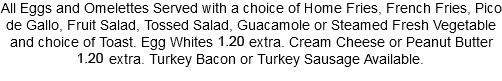 All Eggs and Omelettes Served with a choice of Home Fries, French Fries, Pico de Gallo, Fruit Salad, Tossed Salad, Guacamole or Steamed Fresh Vegetable and choice of Toast. Egg Whites 1.10 extra. Cream Cheese or Peanut Butter 1.10 extra. Turkey Bacon or Turkey Sausage Available.